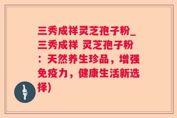 三秀成祥灵芝孢子粉_三秀成祥 灵芝孢子粉:天然养生珍品,增强免疫力,健康生活新选择) 三秀成祥灵芝孢子粉_三秀成祥 灵芝孢子粉:天然养生珍品,增强免疫力,健康生活新选择)