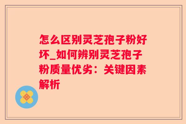 怎么区别灵芝孢子粉好坏_如何辨别灵芝孢子粉质量优劣：关键因素解析