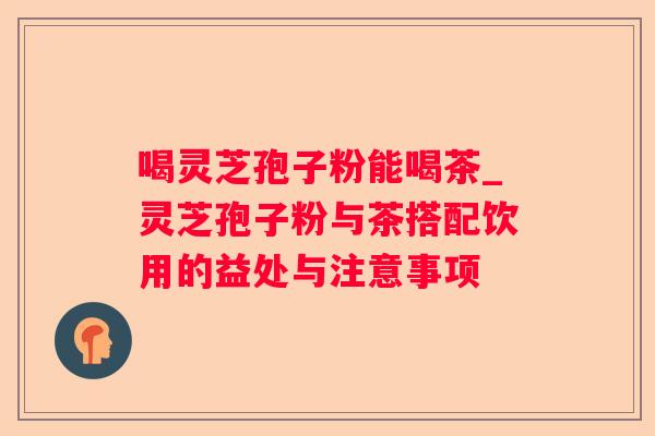 喝灵芝孢子粉能喝茶_灵芝孢子粉与茶搭配饮用的益处与注意事项