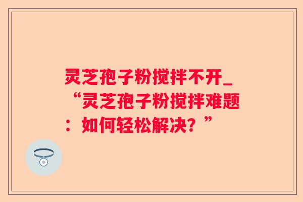 灵芝孢子粉搅拌不开_“灵芝孢子粉搅拌难题：如何轻松解决？”