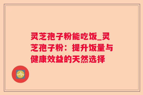 灵芝孢子粉能吃饭_灵芝孢子粉：提升饭量与健康效益的天然选择