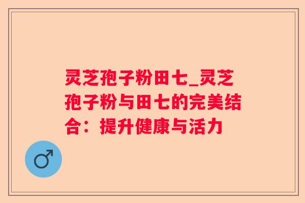 灵芝孢子粉田七_灵芝孢子粉与田七的完美结合：提升健康与活力