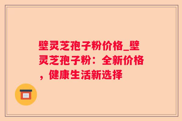 壁灵芝孢子粉价格_壁灵芝孢子粉:全新价格,健康生活新选择 壁灵芝孢子粉价格_壁灵芝孢子粉:全新价格,健康生活新选择