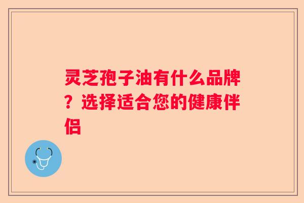 灵芝孢子油有什么品牌？选择适合您的健康伴侣