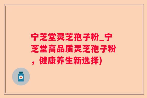 宁芝堂灵芝孢子粉_宁芝堂高品质灵芝孢子粉，健康养生新选择)