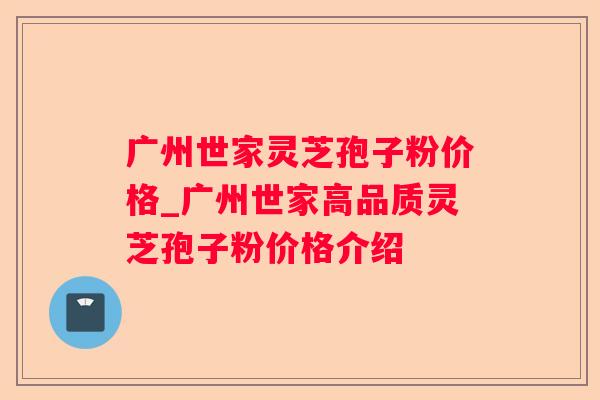 广州世家灵芝孢子粉价格_广州世家高品质灵芝孢子粉价格介绍 广州世家灵芝孢子粉价格_广州世家高品质灵芝孢子粉价格介绍