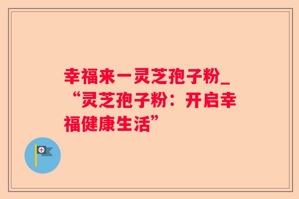 幸福来一灵芝孢子粉_“灵芝孢子粉：开启幸福健康生活”