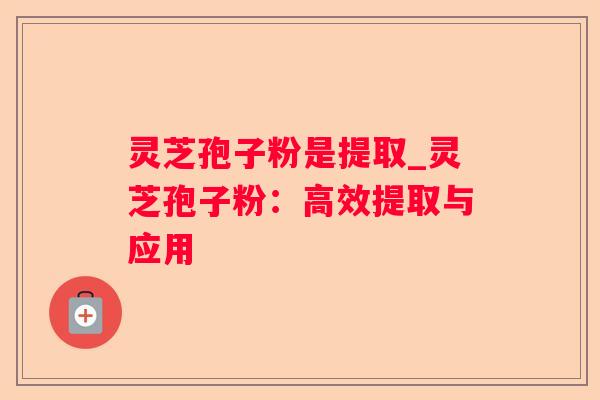 灵芝孢子粉是提取_灵芝孢子粉：高效提取与应用