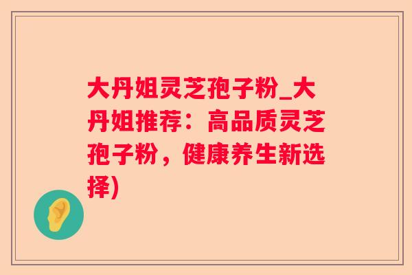 大丹姐灵芝孢子粉_大丹姐推荐：高品质灵芝孢子粉，健康养生新选择)