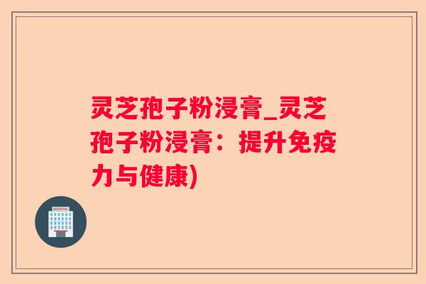 灵芝孢子粉浸膏_灵芝孢子粉浸膏：提升免疫力与健康)