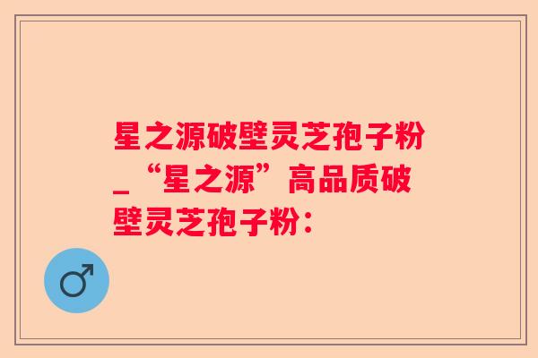 星之源破壁灵芝孢子粉_“星之源”高品质破壁灵芝孢子粉：