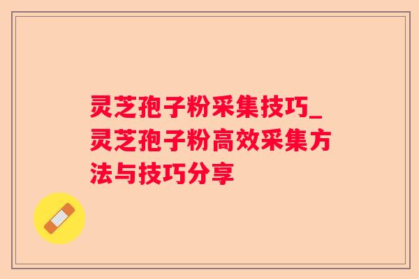 灵芝孢子粉采集技巧_灵芝孢子粉高效采集方法与技巧分享 灵芝孢子粉采集技巧_灵芝孢子粉高效采集方法与技巧分享