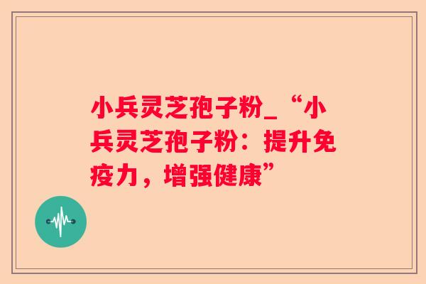 小兵灵芝孢子粉_“小兵灵芝孢子粉：提升免疫力，增强健康”