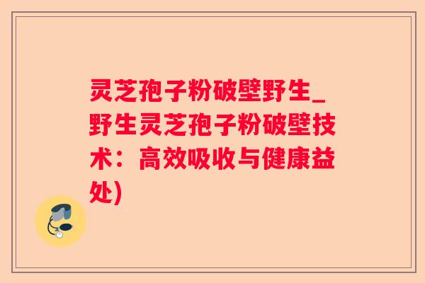 灵芝孢子粉破壁野生_野生灵芝孢子粉破壁技术：高效吸收与健康益处)