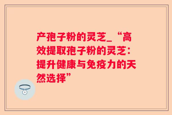 产孢子粉的灵芝_“高效提取孢子粉的灵芝：提升健康与免疫力的天然选择”