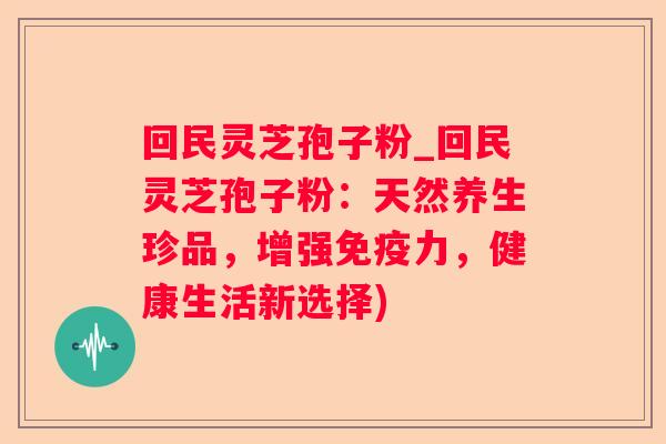 回民灵芝孢子粉_回民灵芝孢子粉：天然养生珍品，增强免疫力，健康生活新选择)