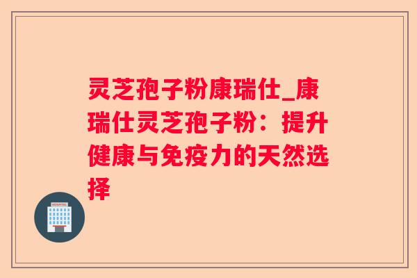 灵芝孢子粉康瑞仕_康瑞仕灵芝孢子粉:提升健康与免疫力的天然选择 灵芝孢子粉康瑞仕_康瑞仕灵芝孢子粉:提升健康与免疫力的天然选择