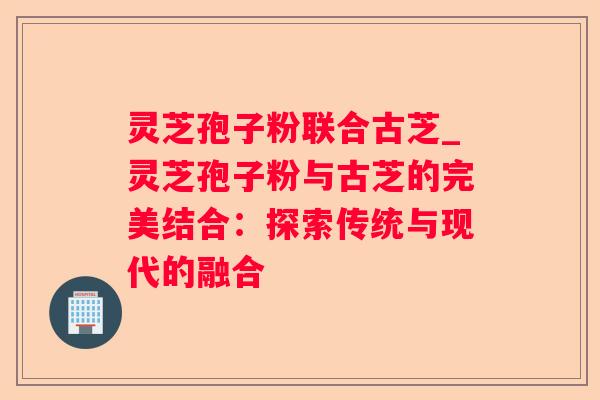 灵芝孢子粉联合古芝_灵芝孢子粉与古芝的完美结合：探索传统与现代的融合