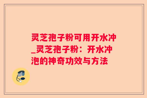 灵芝孢子粉可用开水冲_灵芝孢子粉：开水冲泡的神奇功效与方法