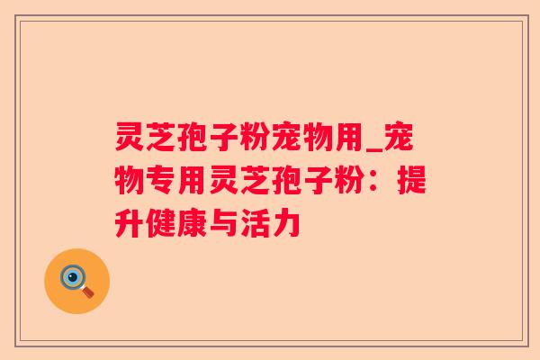 灵芝孢子粉宠物用_宠物专用灵芝孢子粉:提升健康与活力 灵芝孢子粉宠物用_宠物专用灵芝孢子粉:提升健康与活力