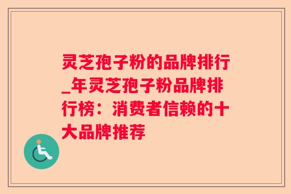 灵芝孢子粉的品牌排行_年灵芝孢子粉品牌排行榜：消费者信赖的十大品牌推荐