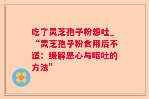 吃了灵芝孢子粉想吐_“灵芝孢子粉食用后不适:缓解恶心与的方法” 吃了灵芝孢子粉想吐_“灵芝孢子粉食用后不适:缓解恶心与的方法”