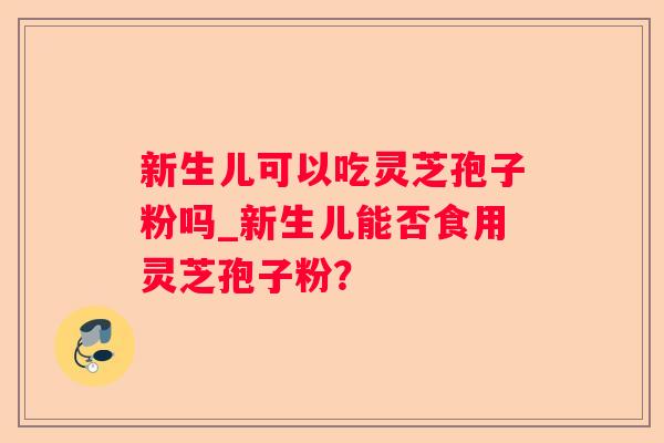 新生儿可以吃灵芝孢子粉吗_新生儿能否食用灵芝孢子粉？