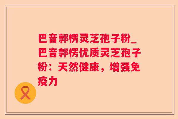 巴音郭楞灵芝孢子粉_巴音郭楞优质灵芝孢子粉:天然健康,增强免疫力 巴音郭楞灵芝孢子粉_巴音郭楞优质灵芝孢子粉:天然健康,增强免疫力