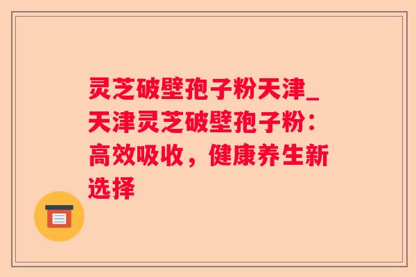 灵芝破壁孢子粉天津_天津灵芝破壁孢子粉：高效吸收，健康养生新选择