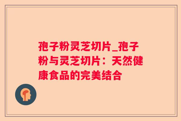 孢子粉灵芝切片_孢子粉与灵芝切片:天然健康食品的完美结合 孢子粉灵芝切片_孢子粉与灵芝切片:天然健康食品的完美结合