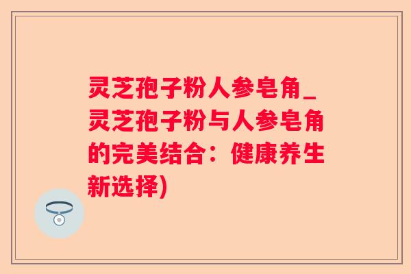 灵芝孢子粉人参皂角_灵芝孢子粉与人参皂角的完美结合：健康养生新选择)