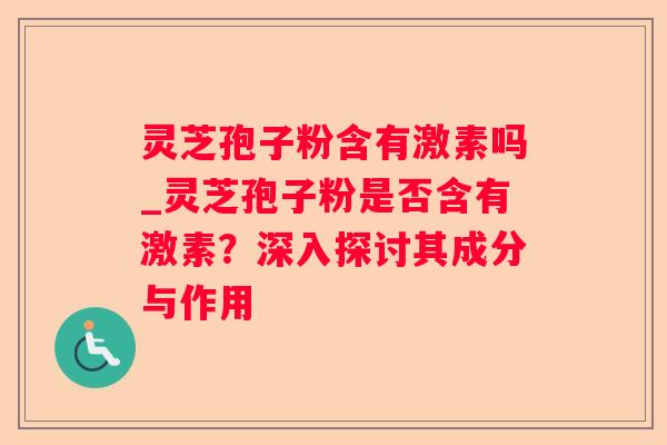 灵芝孢子粉含有激素吗_灵芝孢子粉是否含有激素?深入探讨其成分与作用 灵芝孢子粉含有激素吗_灵芝孢子粉是否含有激素?深入探讨其成分与作用