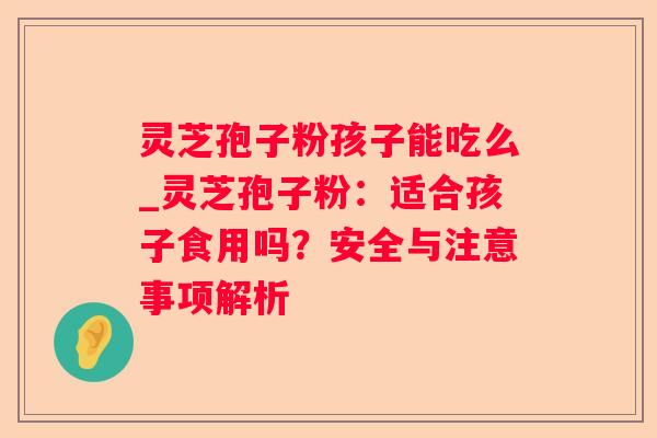 灵芝孢子粉孩子能吃么_灵芝孢子粉:适合孩子食用吗?安全与注意事项解析 灵芝孢子粉孩子能吃么_灵芝孢子粉:适合孩子食用吗?安全与注意事项解析