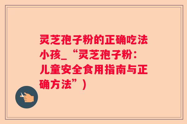 灵芝孢子粉的正确吃法小孩_“灵芝孢子粉:儿童安全食用指南与正确方法”) 灵芝孢子粉的正确吃法小孩_“灵芝孢子粉:儿童安全食用指南与正确方法”)