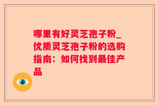 哪里有好灵芝孢子粉_优质灵芝孢子粉的选购指南:如何找到佳产品 哪里有好灵芝孢子粉_优质灵芝孢子粉的选购指南:如何找到佳产品