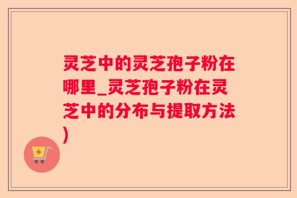 灵芝中的灵芝孢子粉在哪里_灵芝孢子粉在灵芝中的分布与提取方法)