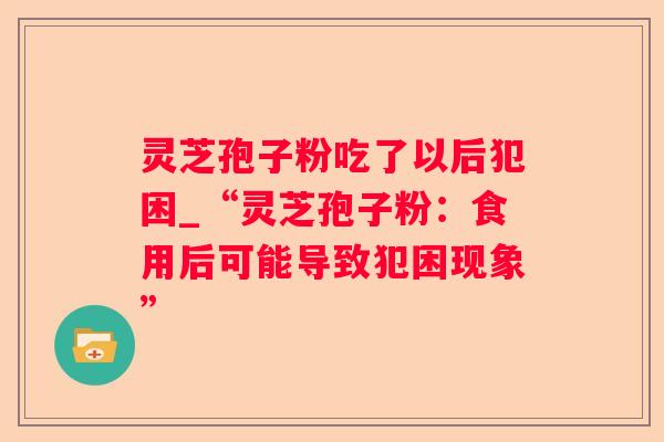 灵芝孢子粉吃了以后犯困_“灵芝孢子粉:食用后可能导致犯困现象” 灵芝孢子粉吃了以后犯困_“灵芝孢子粉:食用后可能导致犯困现象”