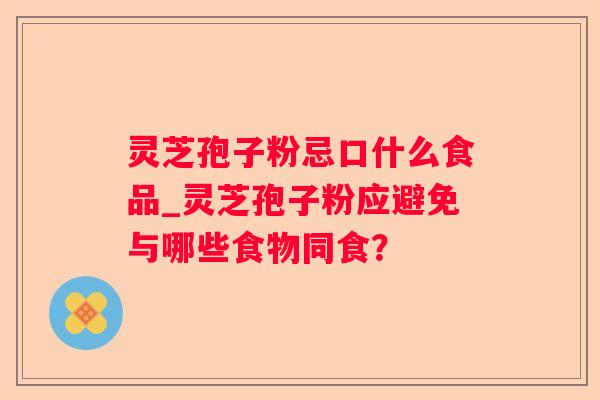 灵芝孢子粉忌口什么食品_灵芝孢子粉应避免与哪些食物同食？