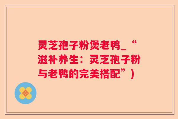 灵芝孢子粉煲老鸭_“滋补养生：灵芝孢子粉与老鸭的完美搭配”)