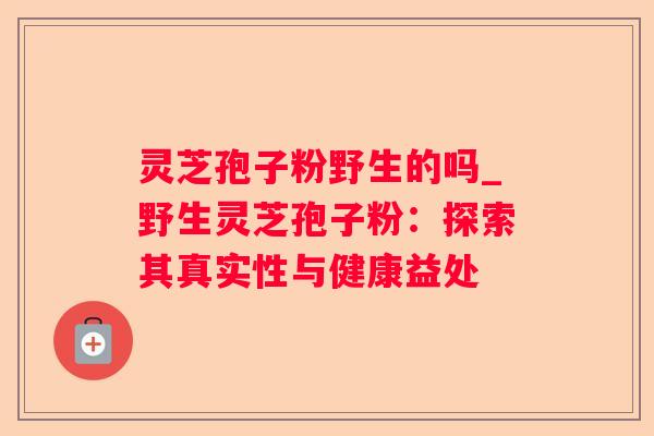灵芝孢子粉野生的吗_野生灵芝孢子粉：探索其真实性与健康益处