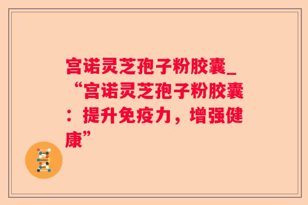 宫诺灵芝孢子粉胶囊_“宫诺灵芝孢子粉胶囊:提升免疫力,增强健康” 宫诺灵芝孢子粉胶囊_“宫诺灵芝孢子粉胶囊:提升免疫力,增强健康”