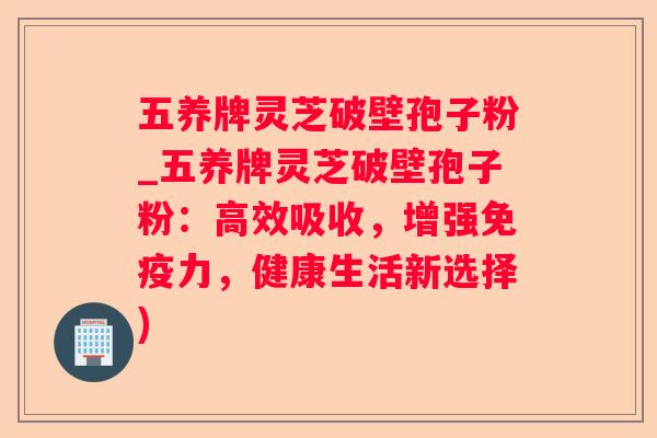 五养牌灵芝破壁孢子粉_五养牌灵芝破壁孢子粉：高效吸收，增强免疫力，健康生活新选择)