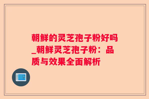 朝鲜的灵芝孢子粉好吗_朝鲜灵芝孢子粉:品质与效果全面解析 朝鲜的灵芝孢子粉好吗_朝鲜灵芝孢子粉:品质与效果全面解析