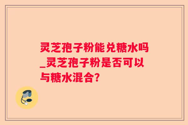 灵芝孢子粉能兑糖水吗_灵芝孢子粉是否可以与糖水混合? 灵芝孢子粉能兑糖水吗_灵芝孢子粉是否可以与糖水混合?
