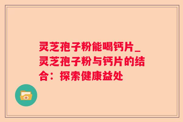灵芝孢子粉能喝钙片_灵芝孢子粉与钙片的结合:探索健康益处 灵芝孢子粉能喝钙片_灵芝孢子粉与钙片的结合:探索健康益处