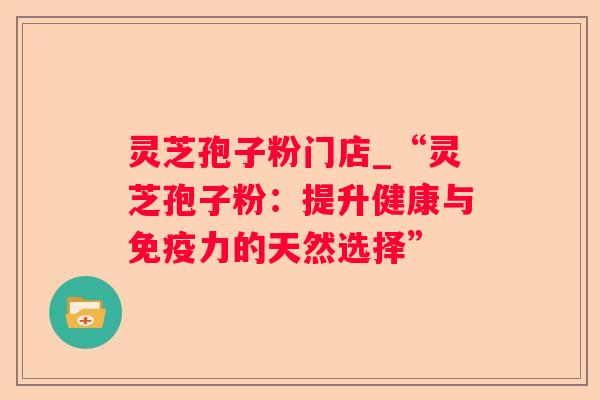 灵芝孢子粉门店_“灵芝孢子粉：提升健康与免疫力的天然选择”