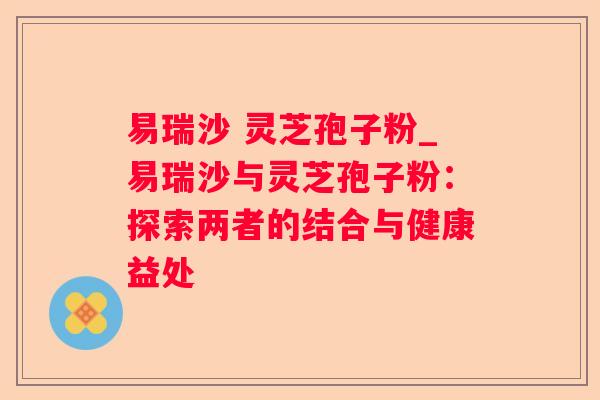 易瑞沙 灵芝孢子粉_易瑞沙与灵芝孢子粉:探索两者的结合与健康益处 易瑞沙 灵芝孢子粉_易瑞沙与灵芝孢子粉:探索两者的结合与健康益处