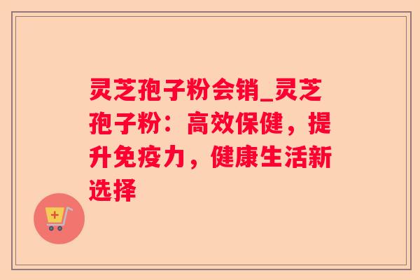 灵芝孢子粉会销_灵芝孢子粉:高效保健,提升免疫力,健康生活新选择 灵芝孢子粉会销_灵芝孢子粉:高效保健,提升免疫力,健康生活新选择