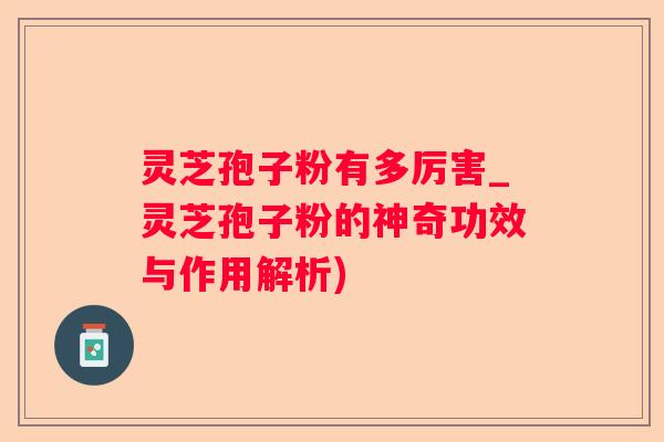 灵芝孢子粉有多厉害_灵芝孢子粉的神奇功效与作用解析) 灵芝孢子粉有多厉害_灵芝孢子粉的神奇功效与作用解析)