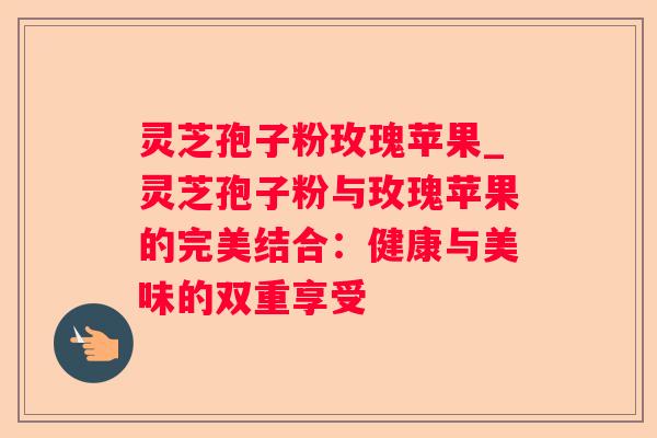 灵芝孢子粉玫瑰苹果_灵芝孢子粉与玫瑰苹果的完美结合:健康与美味的双重享受 灵芝孢子粉玫瑰苹果_灵芝孢子粉与玫瑰苹果的完美结合:健康与美味的双重享受